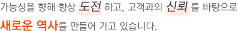 가능성을 향해 항상 도전 하고, 고객과의 신뢰 를 바탕으로 새로운 역사를 만들어 가고 있습니다.